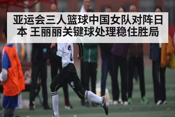 亚运会三人篮球中国女队对阵日本 王丽丽关键球处理稳住胜局