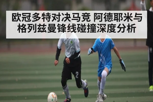 欧冠多特对决马竞 阿德耶米与格列兹曼锋线碰撞深度分析