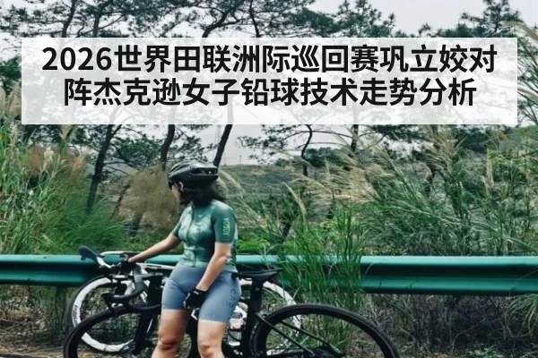 2026世界田联洲际巡回赛巩立姣对阵杰克逊女子铅球技术走势分析